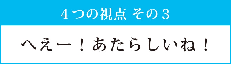 視点その３：へえー！あたらしいね！